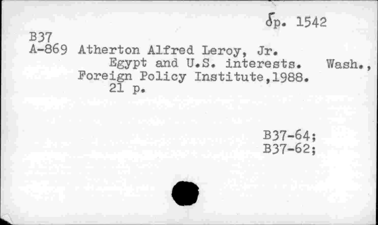 ﻿<Tp. 1542
B37
A-869 Atherton Alfred Leroy, Jr.
Egypt and U.S. interests. Wash.
Foreign Policy Institute,1988.
21 p.
B37-64;
B37-62;